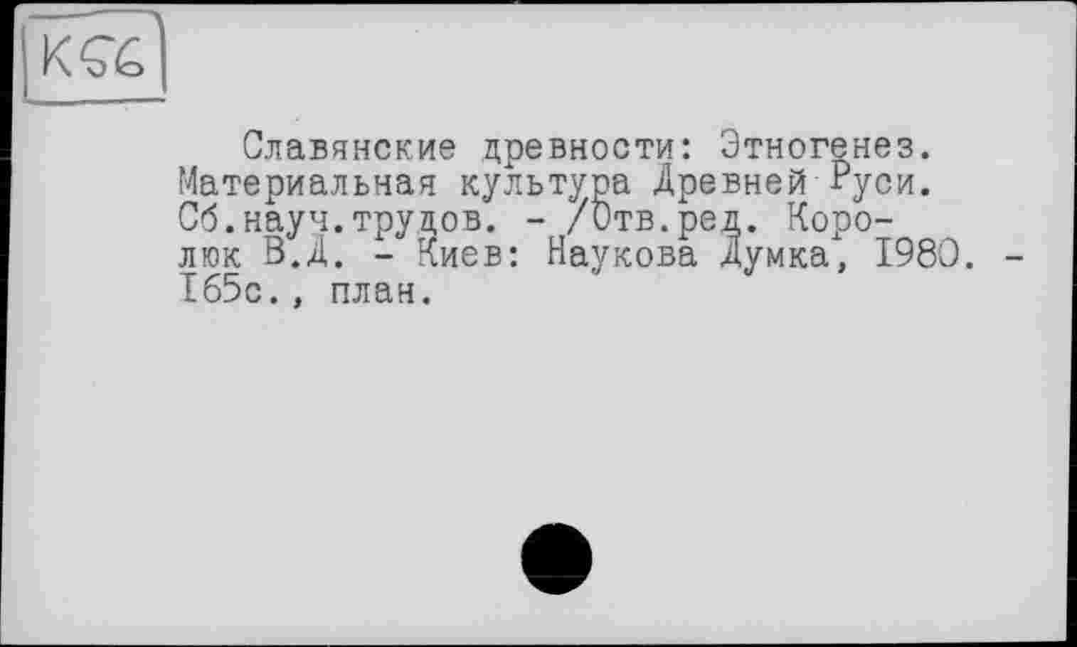 ﻿Славянские древности: Этногенез. Материальная культура Древней Руси. Сб.науч.трудов. - /Отв.ред. Коро-люк В.Д. - Киев: Наукова Думка, I960. 165с., план.